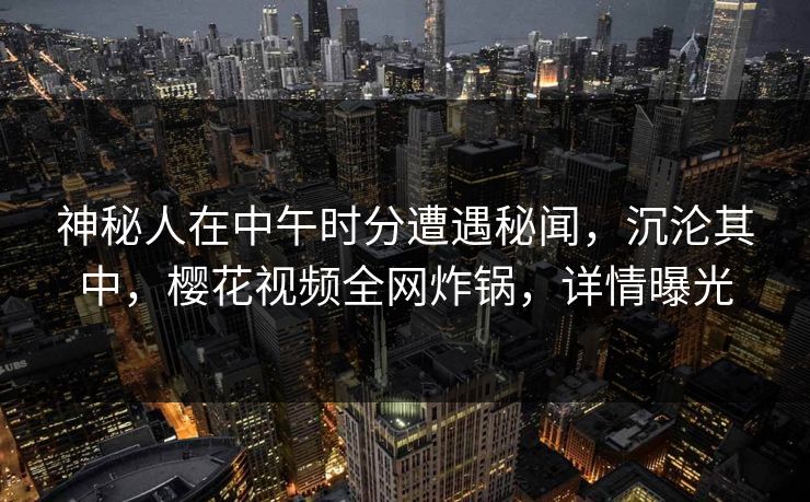 神秘人在中午时分遭遇秘闻，沉沦其中，樱花视频全网炸锅，详情曝光