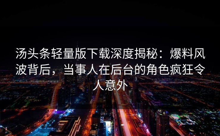汤头条轻量版下载深度揭秘：爆料风波背后，当事人在后台的角色疯狂令人意外