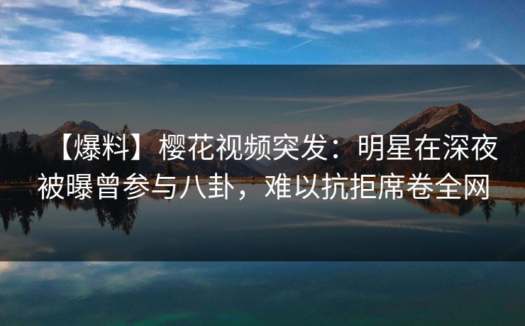 【爆料】樱花视频突发：明星在深夜被曝曾参与八卦，难以抗拒席卷全网