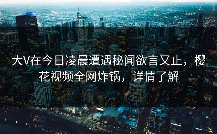 大V在今日凌晨遭遇秘闻欲言又止，樱花视频全网炸锅，详情了解