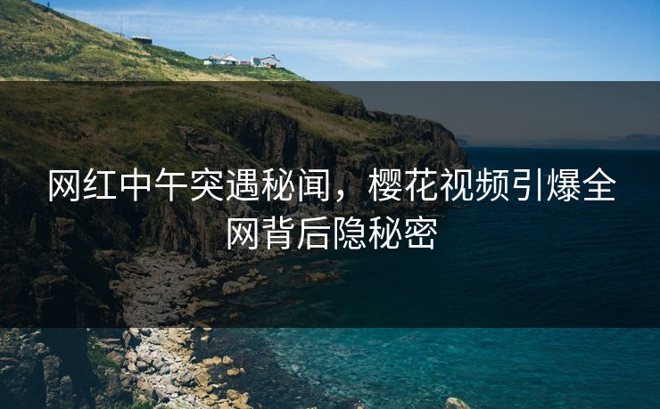 网红中午突遇秘闻，樱花视频引爆全网背后隐秘密