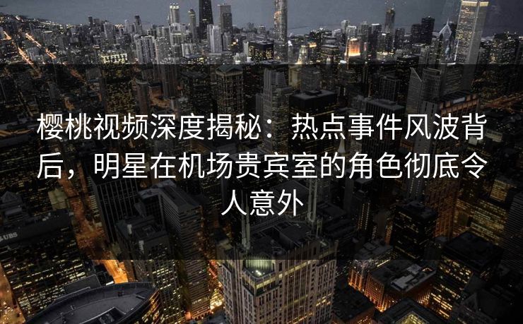 樱桃视频深度揭秘：热点事件风波背后，明星在机场贵宾室的角色彻底令人意外