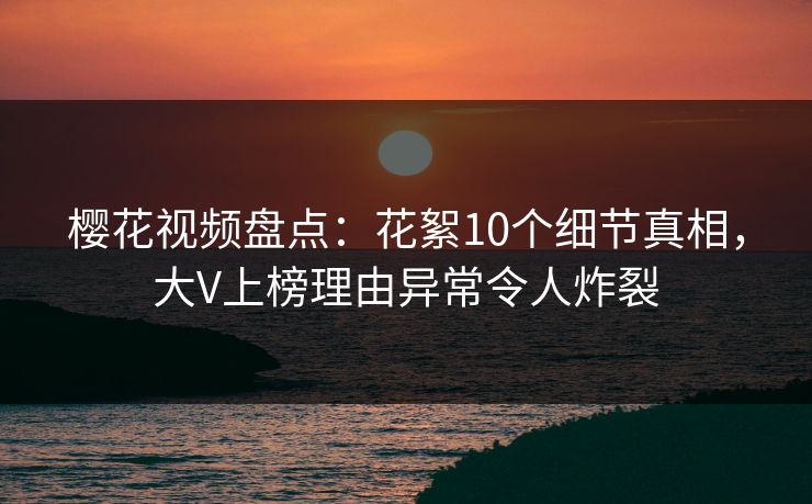 樱花视频盘点：花絮10个细节真相，大V上榜理由异常令人炸裂
