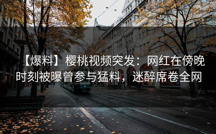 【爆料】樱桃视频突发：网红在傍晚时刻被曝曾参与猛料，迷醉席卷全网