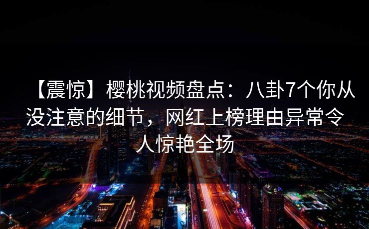 【震惊】樱桃视频盘点：八卦7个你从没注意的细节，网红上榜理由异常令人惊艳全场