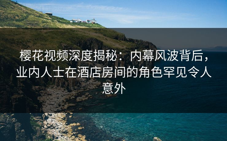 樱花视频深度揭秘：内幕风波背后，业内人士在酒店房间的角色罕见令人意外