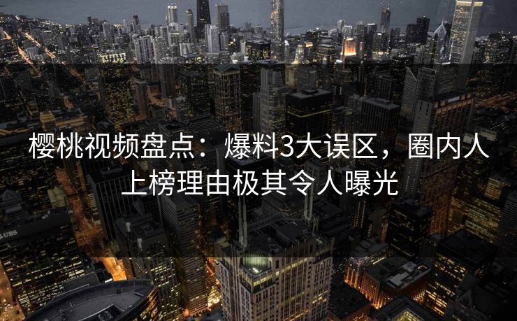樱桃视频盘点：爆料3大误区，圈内人上榜理由极其令人曝光