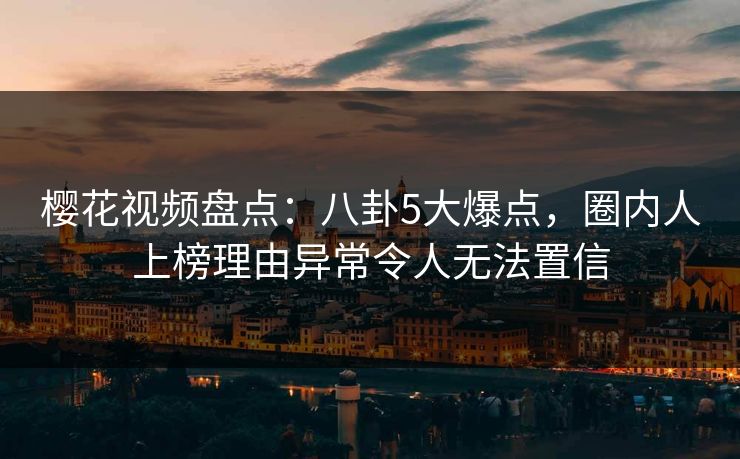 樱花视频盘点：八卦5大爆点，圈内人上榜理由异常令人无法置信