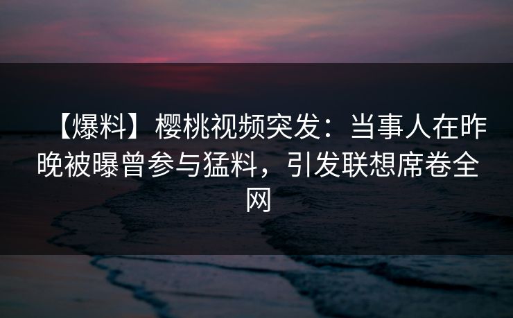 【爆料】樱桃视频突发：当事人在昨晚被曝曾参与猛料，引发联想席卷全网