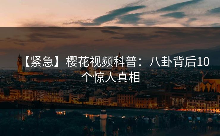 【紧急】樱花视频科普：八卦背后10个惊人真相
