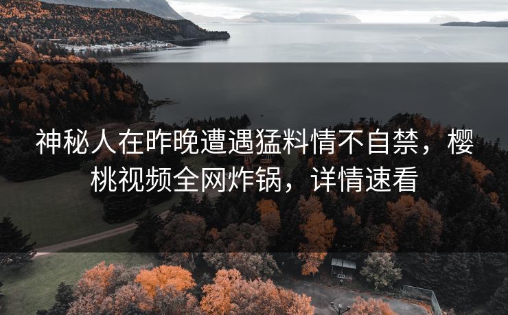 神秘人在昨晚遭遇猛料情不自禁，樱桃视频全网炸锅，详情速看