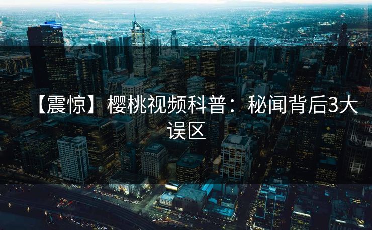 【震惊】樱桃视频科普：秘闻背后3大误区