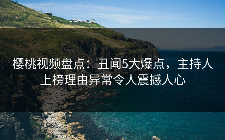 樱桃视频盘点：丑闻5大爆点，主持人上榜理由异常令人震撼人心