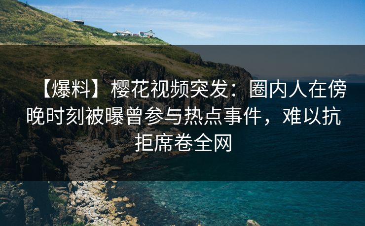 【爆料】樱花视频突发：圈内人在傍晚时刻被曝曾参与热点事件，难以抗拒席卷全网