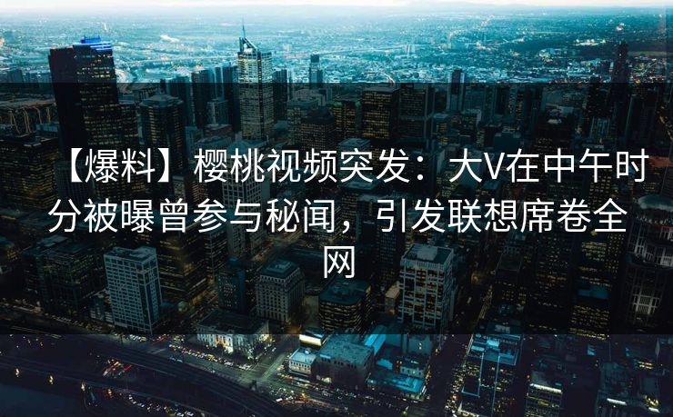 【爆料】樱桃视频突发：大V在中午时分被曝曾参与秘闻，引发联想席卷全网
