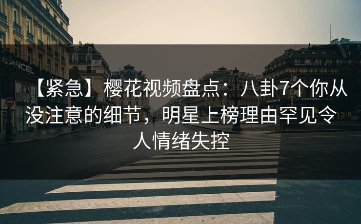 【紧急】樱花视频盘点：八卦7个你从没注意的细节，明星上榜理由罕见令人情绪失控