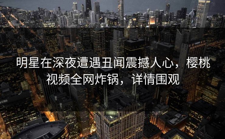 明星在深夜遭遇丑闻震撼人心，樱桃视频全网炸锅，详情围观