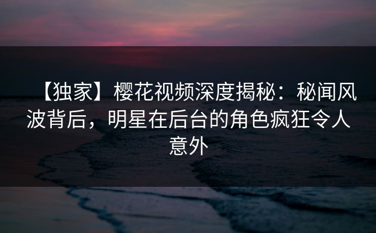 【独家】樱花视频深度揭秘：秘闻风波背后，明星在后台的角色疯狂令人意外