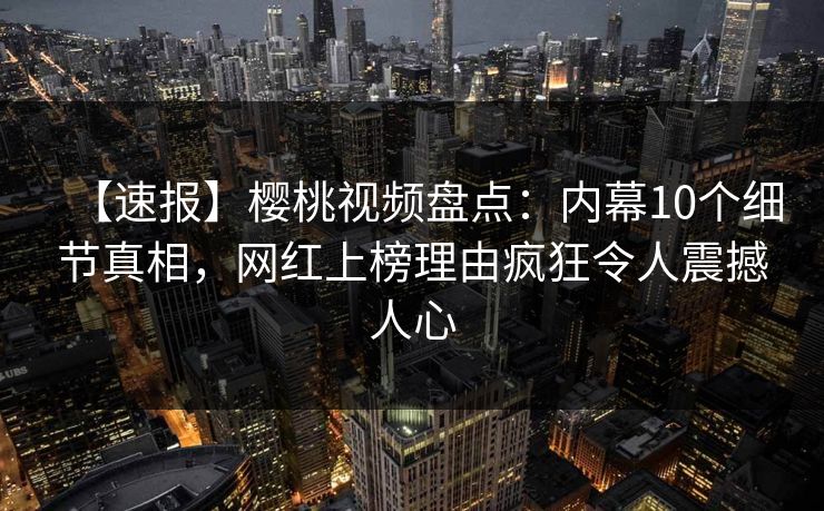 【速报】樱桃视频盘点：内幕10个细节真相，网红上榜理由疯狂令人震撼人心