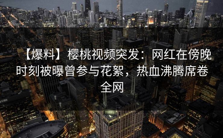 【爆料】樱桃视频突发：网红在傍晚时刻被曝曾参与花絮，热血沸腾席卷全网