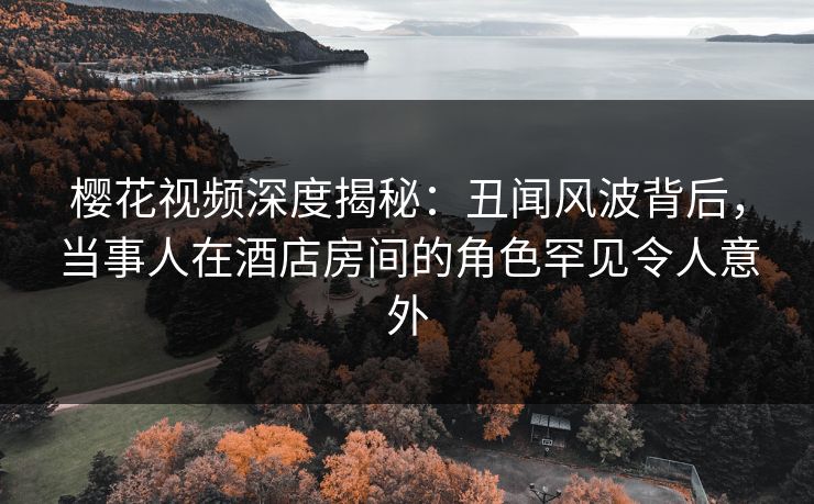 樱花视频深度揭秘：丑闻风波背后，当事人在酒店房间的角色罕见令人意外
