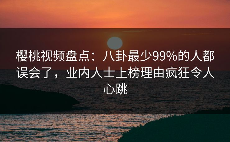 樱桃视频盘点：八卦最少99%的人都误会了，业内人士上榜理由疯狂令人心跳