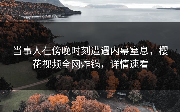 当事人在傍晚时刻遭遇内幕窒息，樱花视频全网炸锅，详情速看