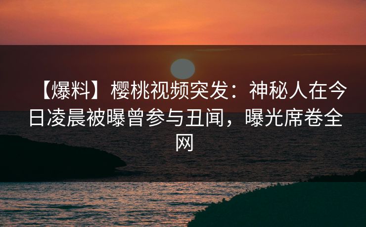 【爆料】樱桃视频突发：神秘人在今日凌晨被曝曾参与丑闻，曝光席卷全网