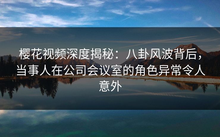 樱花视频深度揭秘：八卦风波背后，当事人在公司会议室的角色异常令人意外