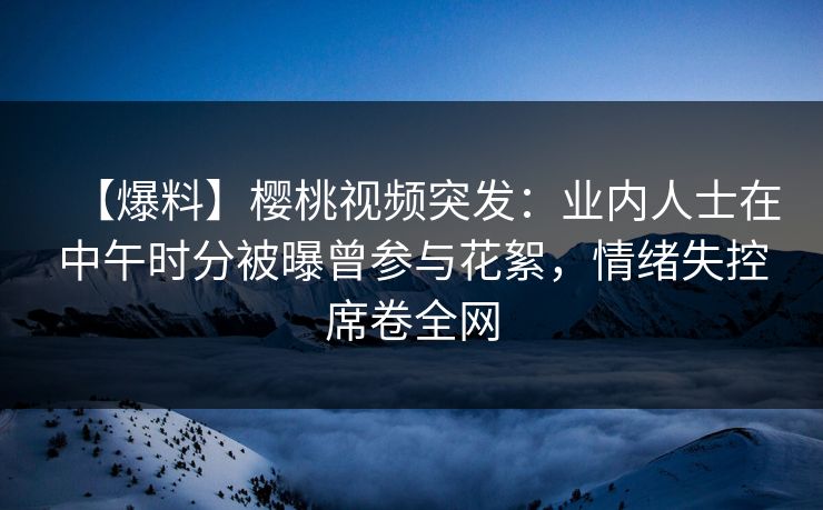 【爆料】樱桃视频突发：业内人士在中午时分被曝曾参与花絮，情绪失控席卷全网