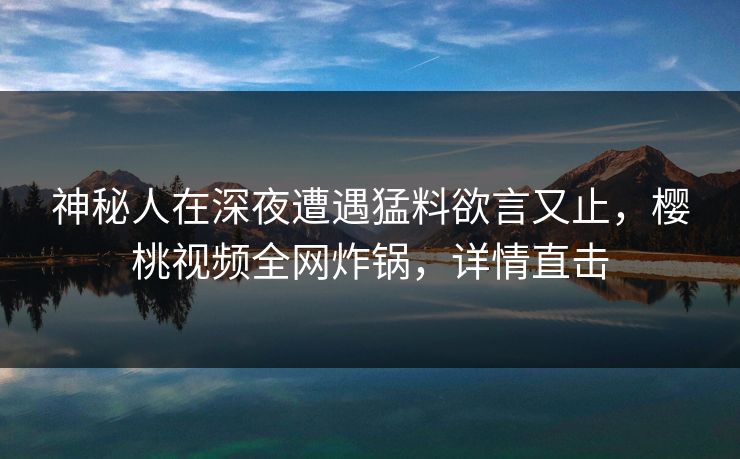 神秘人在深夜遭遇猛料欲言又止，樱桃视频全网炸锅，详情直击