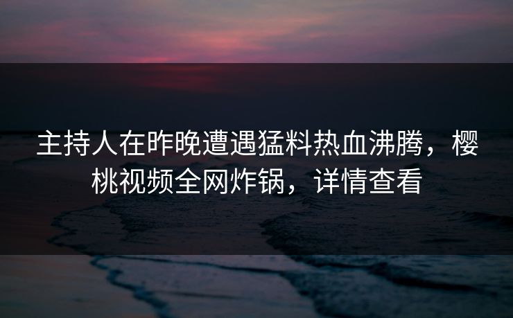 主持人在昨晚遭遇猛料热血沸腾，樱桃视频全网炸锅，详情查看