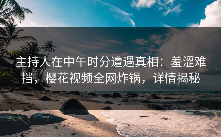 主持人在中午时分遭遇真相：羞涩难挡，樱花视频全网炸锅，详情揭秘