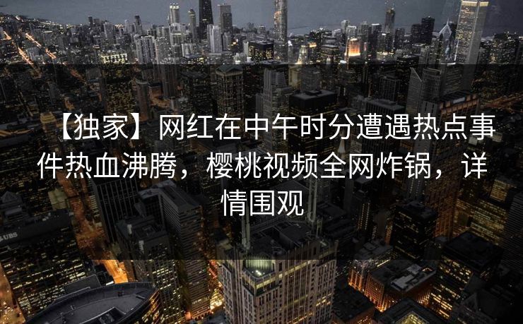 【独家】网红在中午时分遭遇热点事件热血沸腾，樱桃视频全网炸锅，详情围观