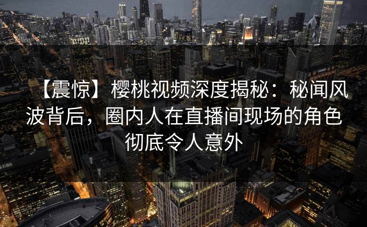 【震惊】樱桃视频深度揭秘：秘闻风波背后，圈内人在直播间现场的角色彻底令人意外