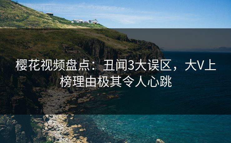 樱花视频盘点：丑闻3大误区，大V上榜理由极其令人心跳