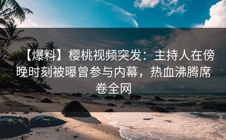 【爆料】樱桃视频突发：主持人在傍晚时刻被曝曾参与内幕，热血沸腾席卷全网