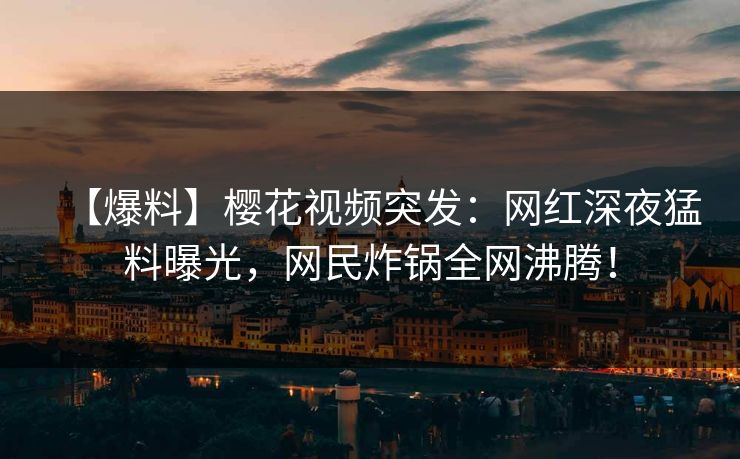 【爆料】樱花视频突发：网红深夜猛料曝光，网民炸锅全网沸腾！