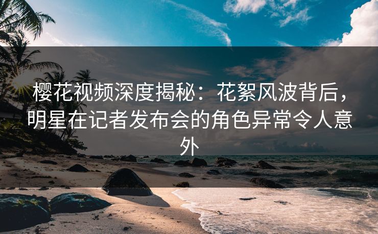 樱花视频深度揭秘：花絮风波背后，明星在记者发布会的角色异常令人意外
