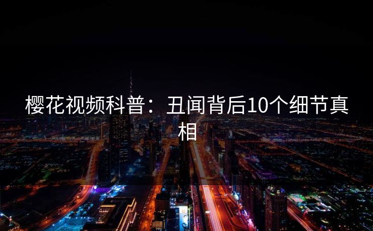樱花视频科普：丑闻背后10个细节真相