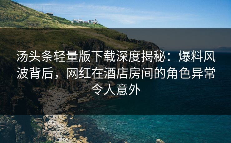 汤头条轻量版下载深度揭秘：爆料风波背后，网红在酒店房间的角色异常令人意外