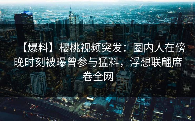 【爆料】樱桃视频突发：圈内人在傍晚时刻被曝曾参与猛料，浮想联翩席卷全网