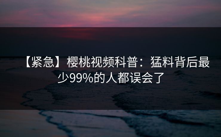 【紧急】樱桃视频科普：猛料背后最少99%的人都误会了