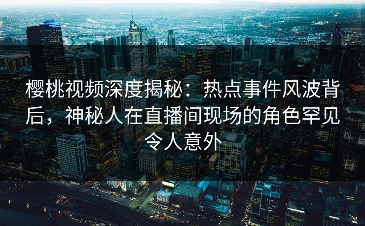 樱桃视频深度揭秘：热点事件风波背后，神秘人在直播间现场的角色罕见令人意外