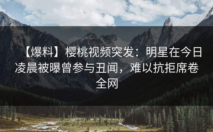 【爆料】樱桃视频突发：明星在今日凌晨被曝曾参与丑闻，难以抗拒席卷全网