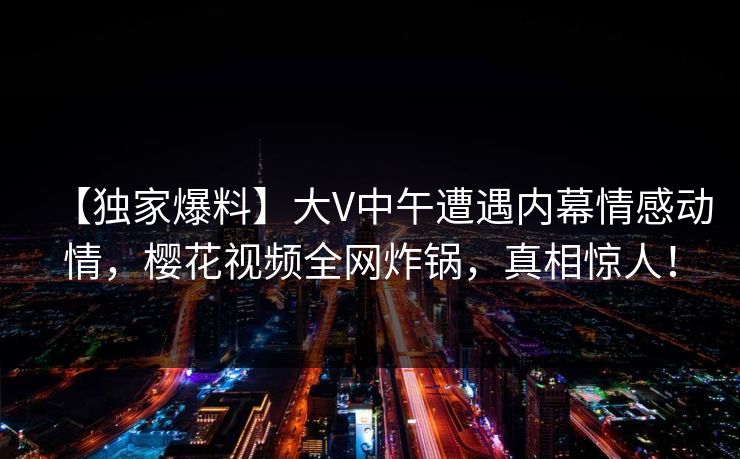 【独家爆料】大V中午遭遇内幕情感动情，樱花视频全网炸锅，真相惊人！