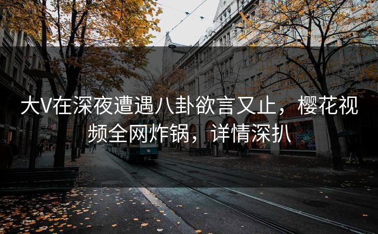 大V在深夜遭遇八卦欲言又止，樱花视频全网炸锅，详情深扒
