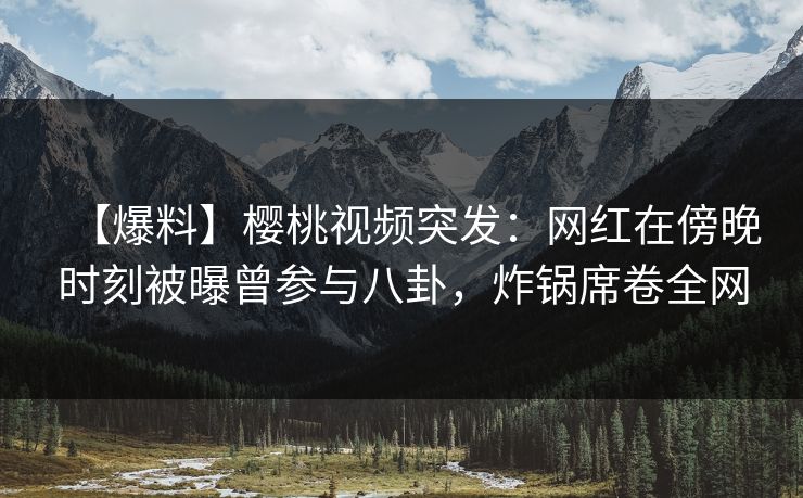 【爆料】樱桃视频突发：网红在傍晚时刻被曝曾参与八卦，炸锅席卷全网