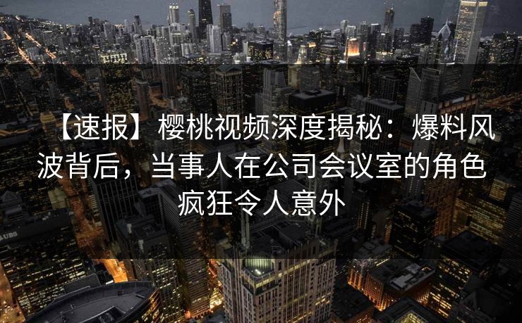 【速报】樱桃视频深度揭秘：爆料风波背后，当事人在公司会议室的角色疯狂令人意外