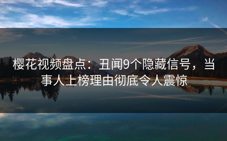 樱花视频盘点：丑闻9个隐藏信号，当事人上榜理由彻底令人震惊